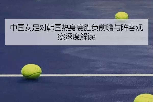 中国女足对韩国热身赛胜负前瞻与阵容观察深度解读